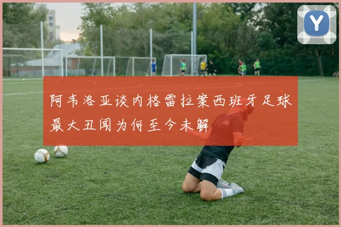 阿韦洛亚谈内格雷拉案西班牙足球最大丑闻为何至今未解
