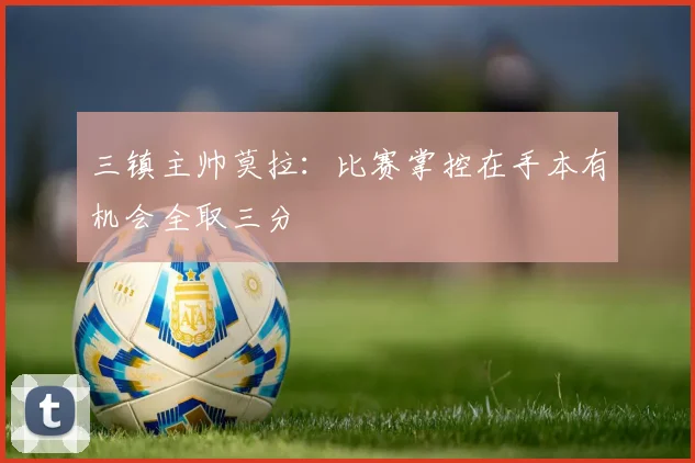 三镇主帅莫拉：比赛掌控在手本有机会全取三分