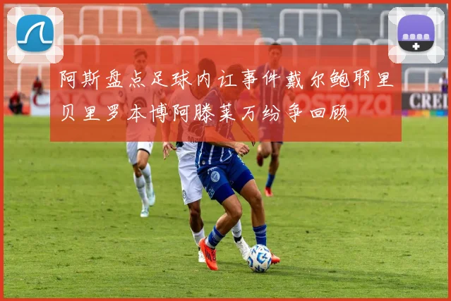阿斯盘点足球内讧事件戴尔鲍耶里贝里罗本博阿滕莱万纷争回顾
