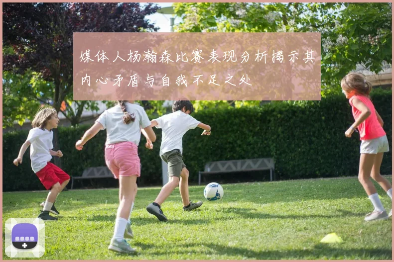 媒体人杨瀚森比赛表现分析揭示其内心矛盾与自我不足之处
