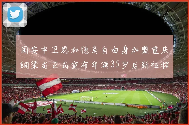 国安中卫恩加德乌自由身加盟重庆铜梁龙正式宣布年满35岁后新征程开启