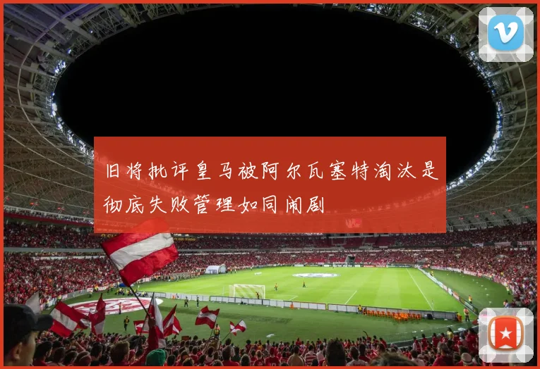 旧将批评皇马被阿尔瓦塞特淘汰是彻底失败管理如同闹剧