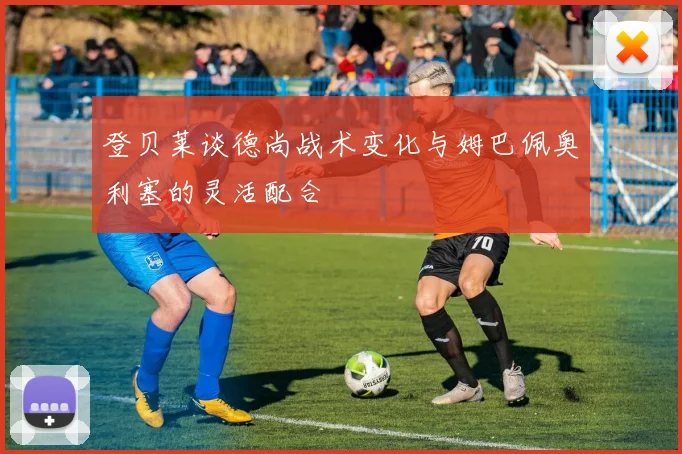 登贝莱谈德尚战术变化与姆巴佩奥利塞的灵活配合