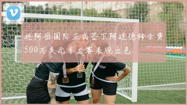 迈阿密国际正式签下阿连德转会费500万美元季后赛表现出色