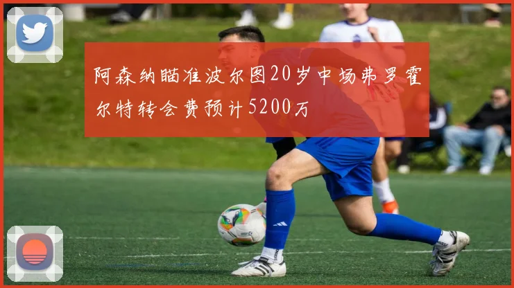 阿森纳瞄准波尔图20岁中场弗罗霍尔特转会费预计5200万