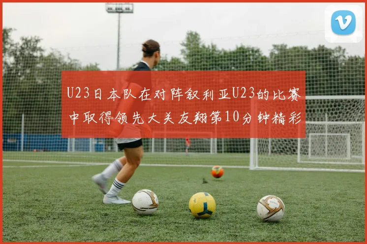 U23日本队在对阵叙利亚U23的比赛中取得领先大关友翔第10分钟精彩进球
