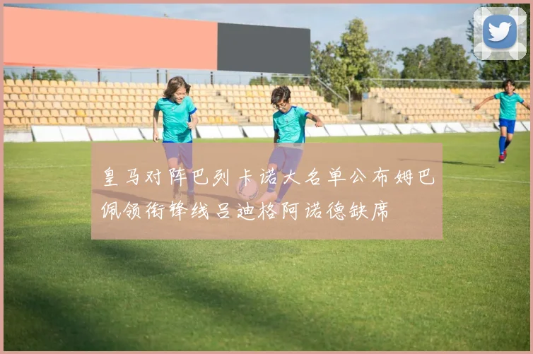 皇马对阵巴列卡诺大名单公布姆巴佩领衔锋线吕迪格阿诺德缺席