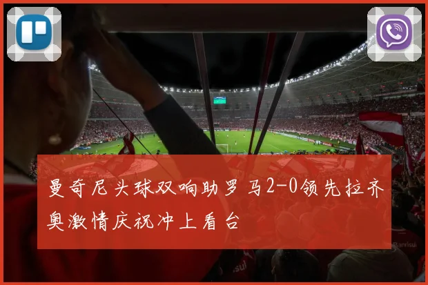 曼奇尼头球双响助罗马2-0领先拉齐奥激情庆祝冲上看台