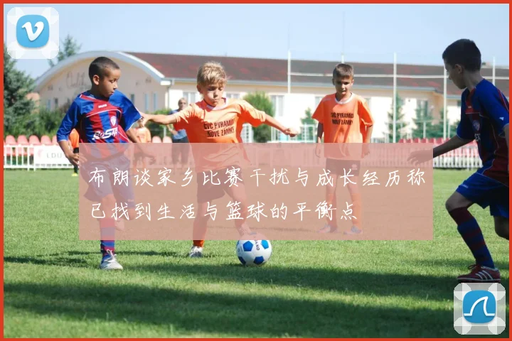 布朗谈家乡比赛干扰与成长经历称已找到生活与篮球的平衡点