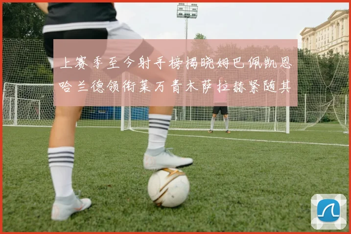 上赛季至今射手榜揭晓姆巴佩凯恩哈兰德领衔莱万青木萨拉赫紧随其后