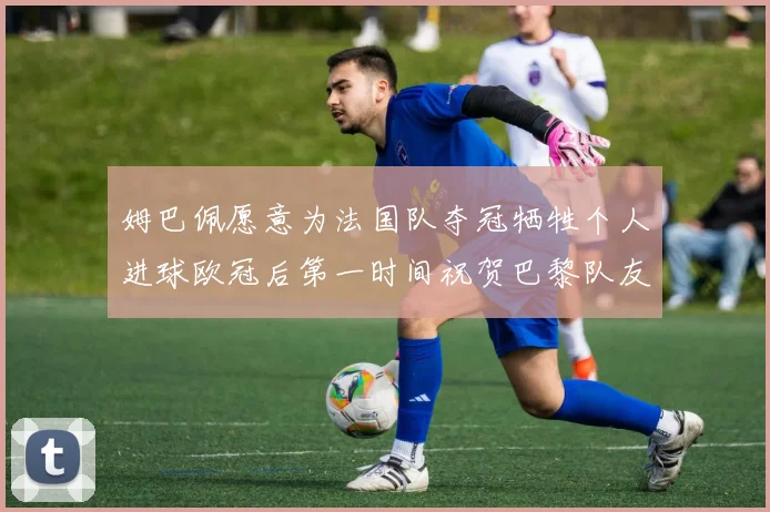 姆巴佩愿意为法国队夺冠牺牲个人进球欧冠后第一时间祝贺巴黎队友
